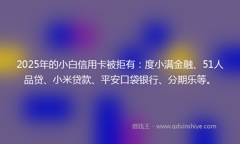 2025年的小白信用卡被拒有：度小满金融、51人品贷、小米贷款、平安口袋银行、分期乐等。