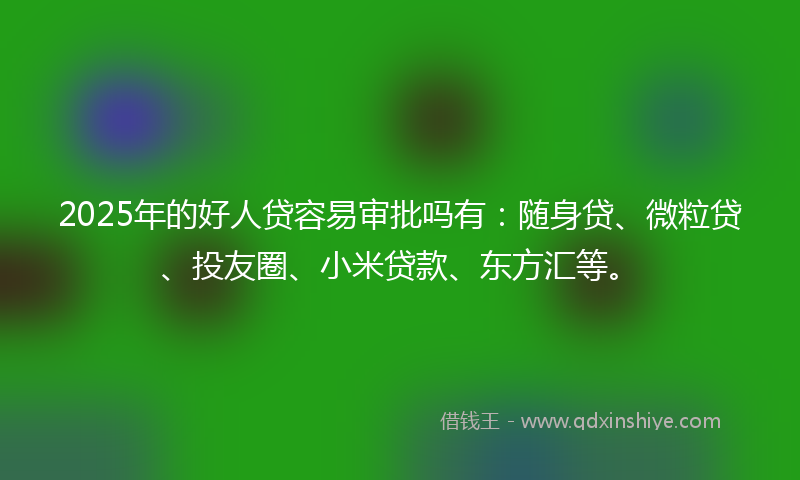 2025年的好人贷容易审批吗有：随身贷、微粒贷、投友圈、小米贷款、东方汇等。