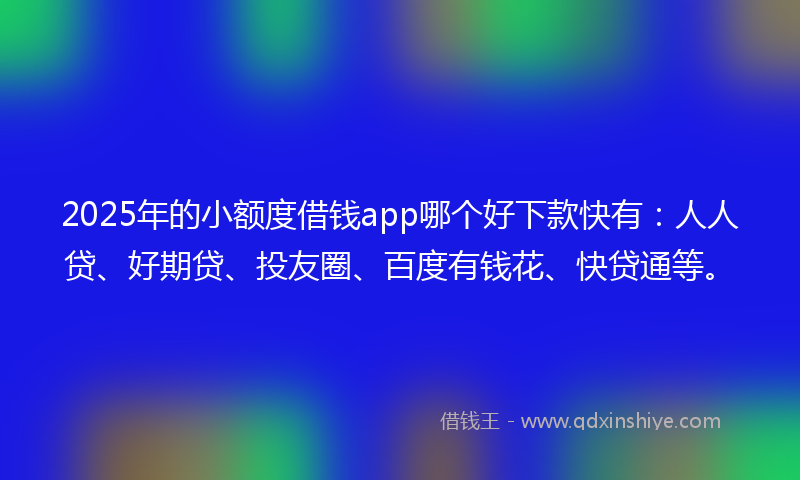 2025年的小额度借钱app哪个好下款快有：人人贷、好期贷、投友圈、百度有钱花、快贷通等。
