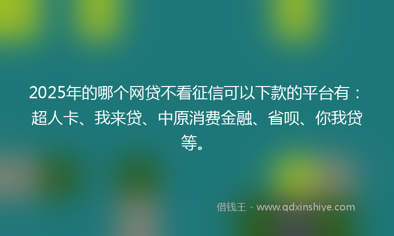 2025年的哪个网贷不看征信可以下款的平台有：超人卡、我来贷、中原消费金融、省呗、你我贷等。