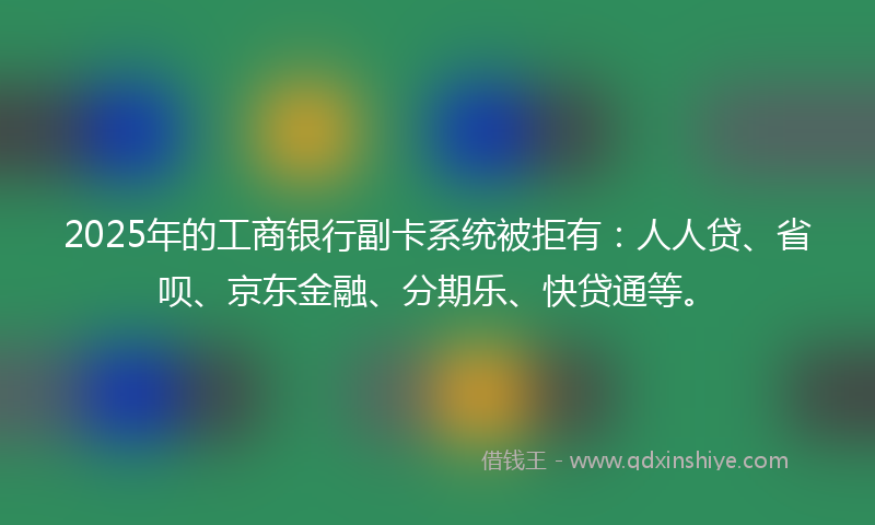 2025年的工商银行副卡系统被拒有：人人贷、省呗、京东金融、分期乐、快贷通等。