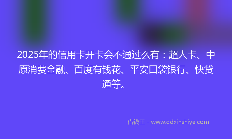 2025年的信用卡开卡会不通过么有：超人卡、中原消费金融、百度有钱花、平安口袋银行、快贷通等。