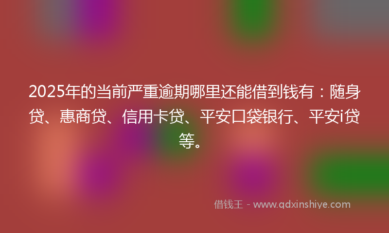2025年的当前严重逾期哪里还能借到钱有：随身贷、惠商贷、信用卡贷、平安口袋银行、平安i贷等。