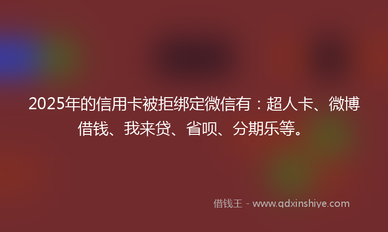 2025年的信用卡被拒绑定微信有：超人卡、微博借钱、我来贷、省呗、分期乐等。