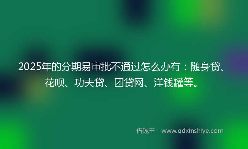 2025年的分期易审批不通过怎么办有：随身贷、花呗、功夫贷、团贷网、洋钱罐等。
