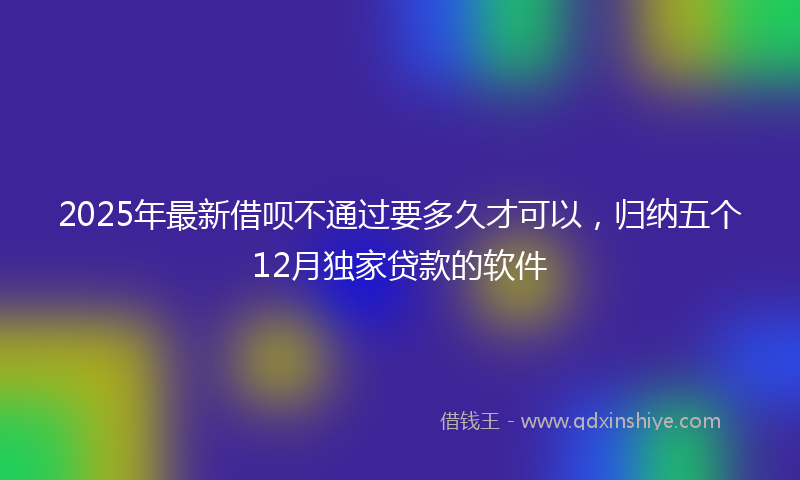 2025年最新借呗不通过要多久才可以，归纳五个12月独家贷款的软件