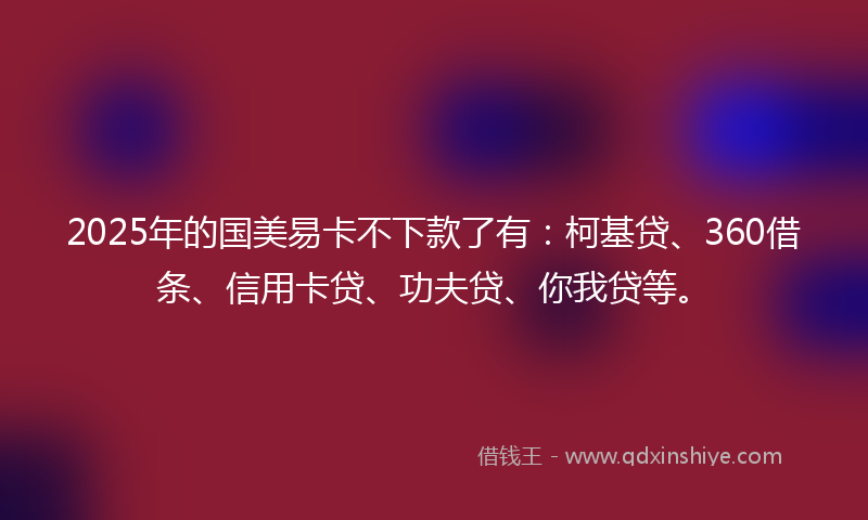 2025年的国美易卡不下款了有：柯基贷、360借条、信用卡贷、功夫贷、你我贷等。
