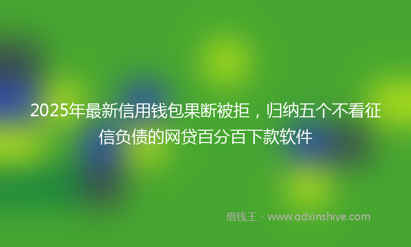2025年最新信用钱包果断被拒，归纳五个不看征信负债的网贷百分百下款软件
