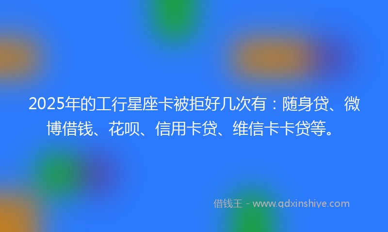 2025年的工行星座卡被拒好几次有：随身贷、微博借钱、花呗、信用卡贷、维信卡卡贷等。