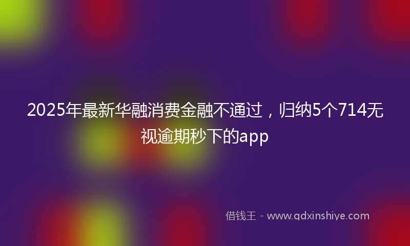 2025年最新华融消费金融不通过，归纳5个714无视逾期秒下的app