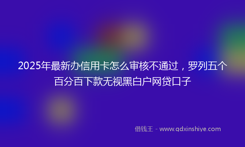 2025年最新办信用卡怎么审核不通过，罗列五个百分百下款无视黑白户网贷口子