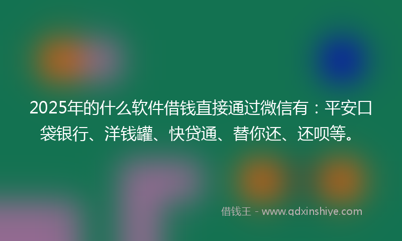 2025年的什么软件借钱直接通过微信有：平安口袋银行、洋钱罐、快贷通、替你还、还呗等。