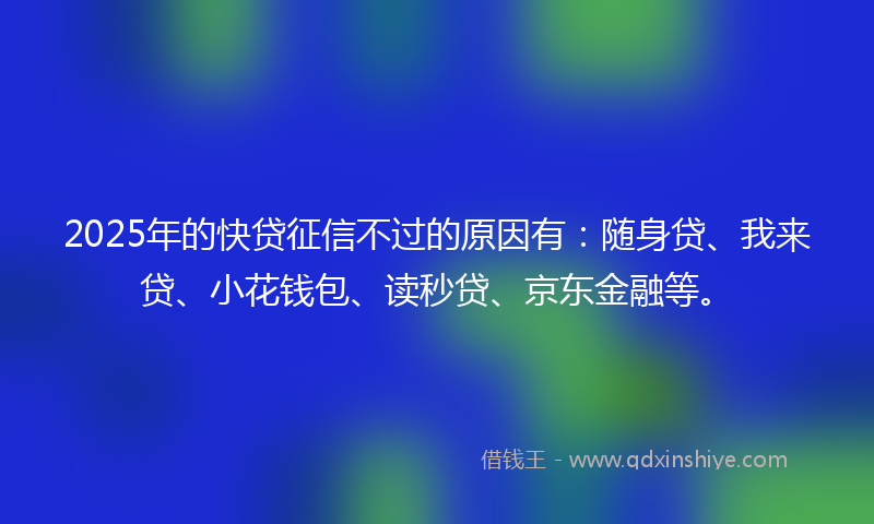 2025年的快贷征信不过的原因有：随身贷、我来贷、小花钱包、读秒贷、京东金融等。