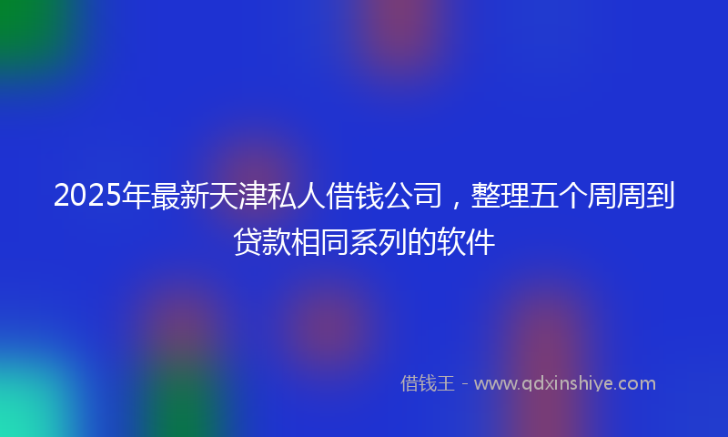 2025年最新天津私人借钱公司，整理五个周周到贷款相同系列的软件