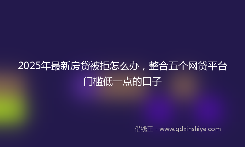 2025年最新房贷被拒怎么办，整合五个网贷平台门槛低一点的口子