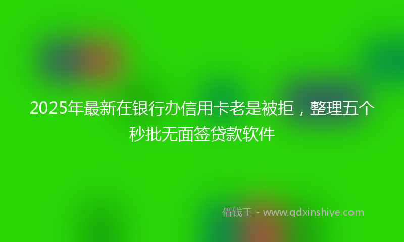 2025年最新在银行办信用卡老是被拒，整理五个秒批无面签贷款软件
