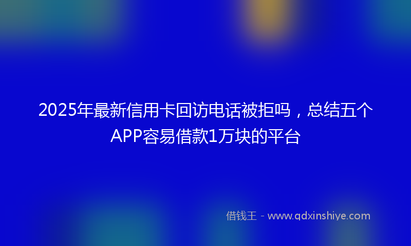 2025年最新信用卡回访电话被拒吗，总结五个APP容易借款1万块的平台