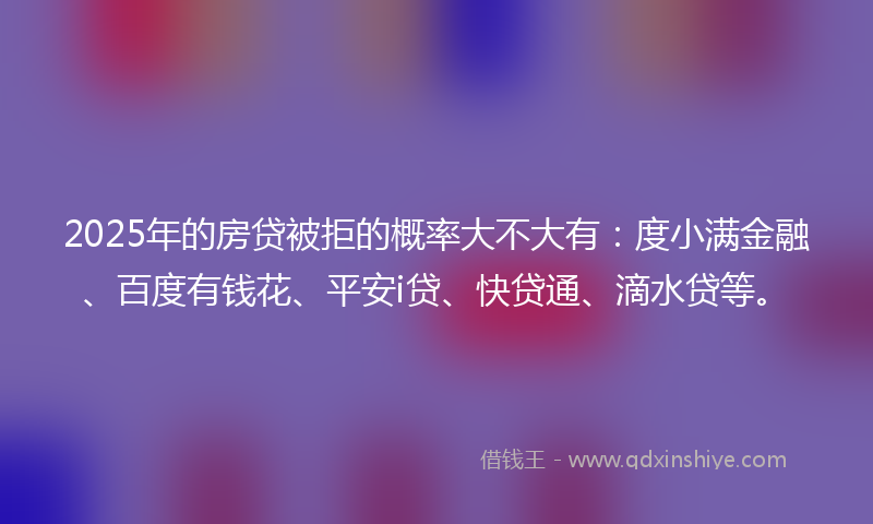 2025年的房贷被拒的概率大不大有：度小满金融、百度有钱花、平安i贷、快贷通、滴水贷等。