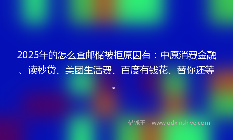 2025年的怎么查邮储被拒原因有：中原消费金融、读秒贷、美团生活费、百度有钱花、替你还等。