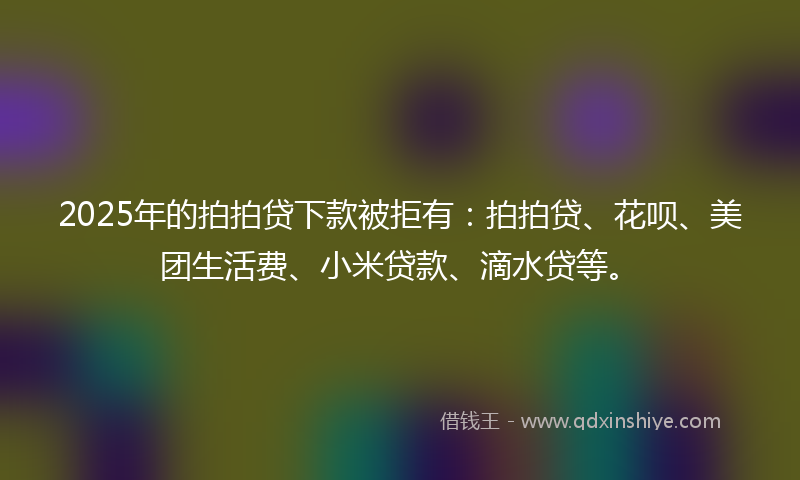 2025年的拍拍贷下款被拒有：拍拍贷、花呗、美团生活费、小米贷款、滴水贷等。