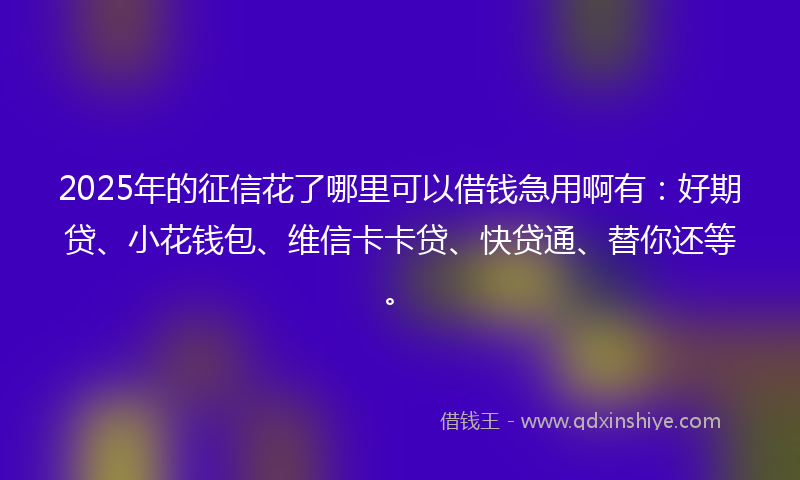 2025年的征信花了哪里可以借钱急用啊有：好期贷、小花钱包、维信卡卡贷、快贷通、替你还等。