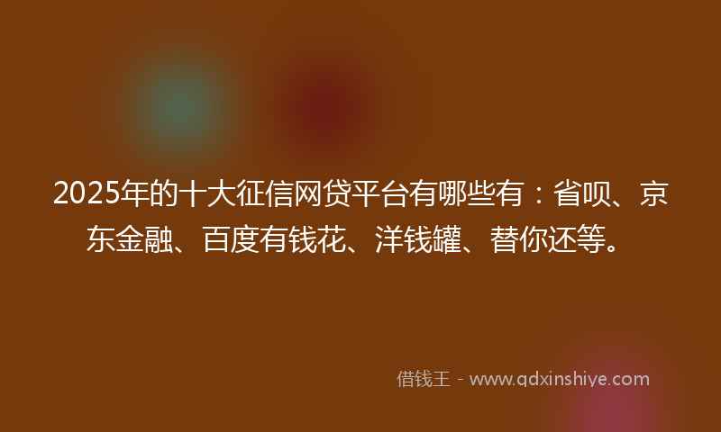2025年的十大征信网贷平台有哪些有：省呗、京东金融、百度有钱花、洋钱罐、替你还等。
