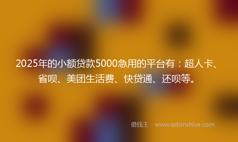 2025年的小额贷款5000急用的平台有：超人卡、省呗、美团生活费、快贷通、还呗等。