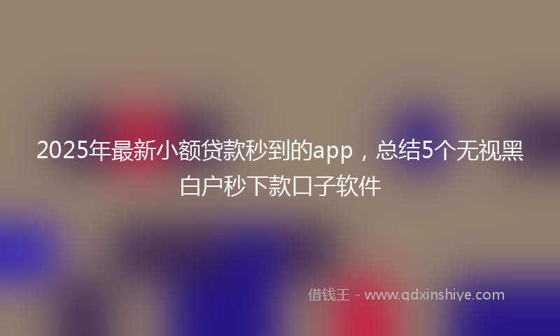 2025年最新小额贷款秒到的app，总结5个无视黑白户秒下款口子软件