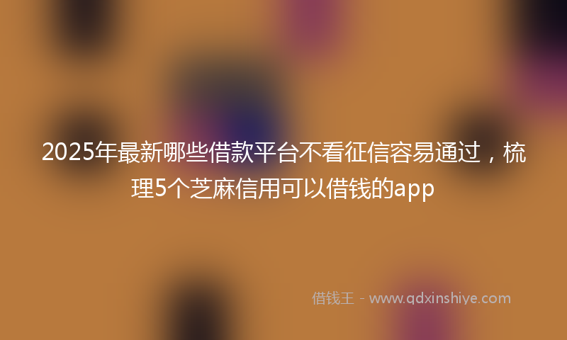 2025年最新哪些借款平台不看征信容易通过，梳理5个芝麻信用可以借钱的app