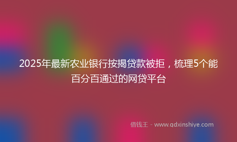 2025年最新农业银行按揭贷款被拒，梳理5个能百分百通过的网贷平台