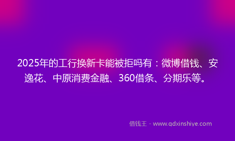 2025年的工行换新卡能被拒吗有：微博借钱、安逸花、中原消费金融、360借条、分期乐等。