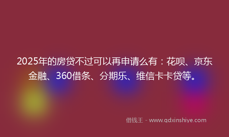 2025年的房贷不过可以再申请么有：花呗、京东金融、360借条、分期乐、维信卡卡贷等。