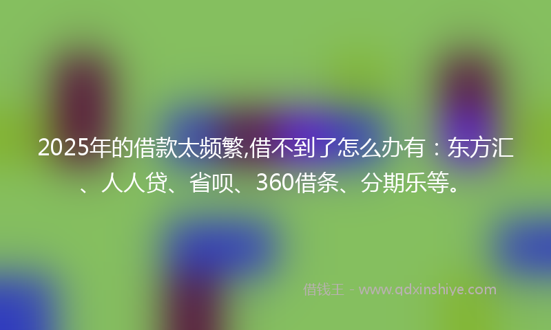 2025年的借款太频繁,借不到了怎么办有：东方汇、人人贷、省呗、360借条、分期乐等。