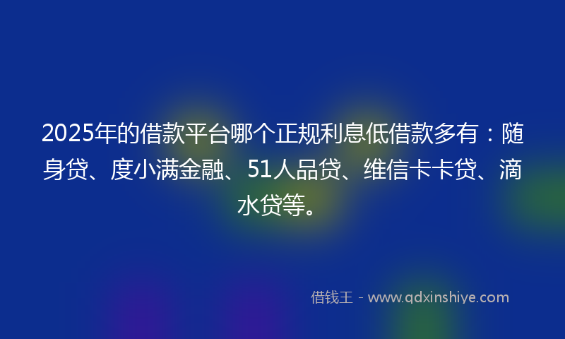 2025年的借款平台哪个正规利息低借款多有：随身贷、度小满金融、51人品贷、维信卡卡贷、滴水贷等。