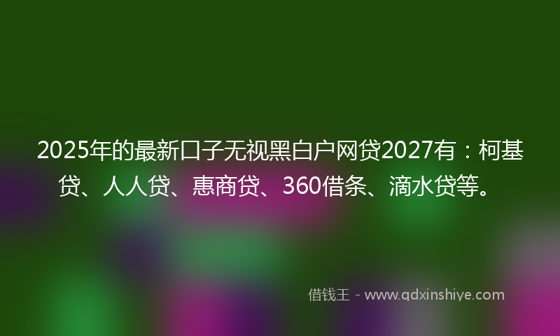 2025年的最新口子无视黑白户网贷2027有：柯基贷、人人贷、惠商贷、360借条、滴水贷等。
