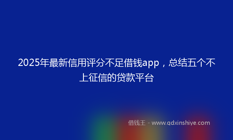 2025年最新信用评分不足借钱app，总结五个不上征信的贷款平台