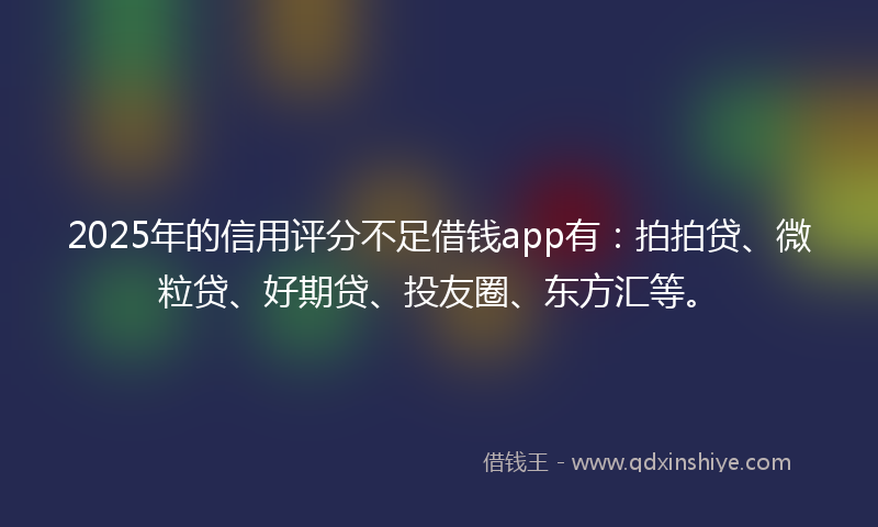 2025年的信用评分不足借钱app有：拍拍贷、微粒贷、好期贷、投友圈、东方汇等。