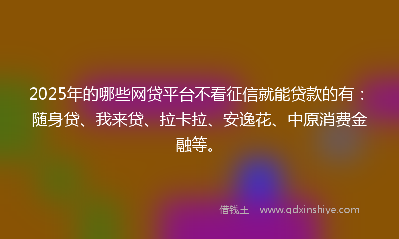 2025年的哪些网贷平台不看征信就能贷款的有：随身贷、我来贷、拉卡拉、安逸花、中原消费金融等。