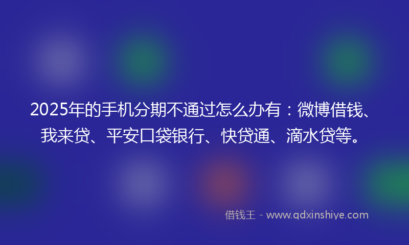 2025年的手机分期不通过怎么办有：微博借钱、我来贷、平安口袋银行、快贷通、滴水贷等。