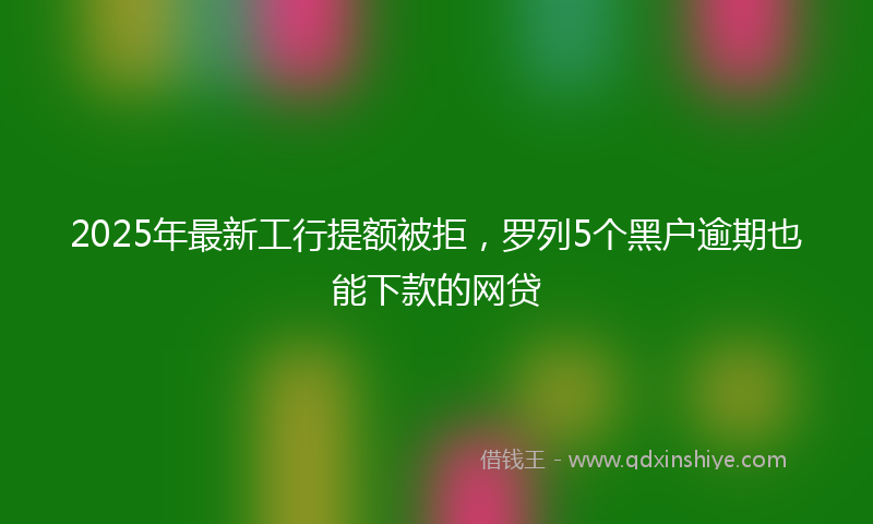 2025年最新工行提额被拒，罗列5个黑户逾期也能下款的网贷