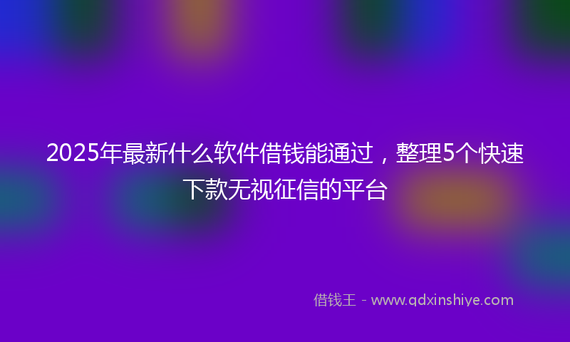 2025年最新什么软件借钱能通过，整理5个快速下款无视征信的平台