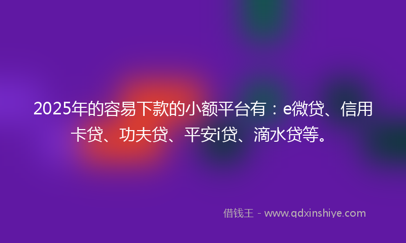2025年的容易下款的小额平台有：e微贷、信用卡贷、功夫贷、平安i贷、滴水贷等。