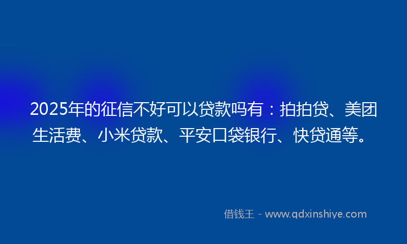 2025年的征信不好可以贷款吗有：拍拍贷、美团生活费、小米贷款、平安口袋银行、快贷通等。