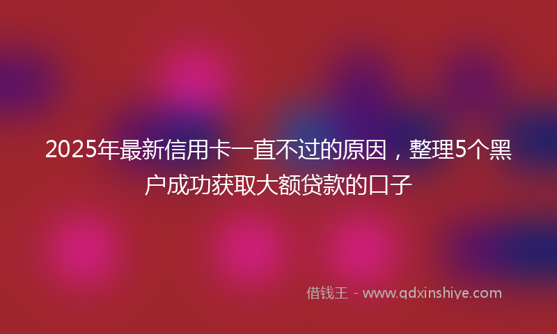 2025年最新信用卡一直不过的原因，整理5个黑户成功获取大额贷款的口子