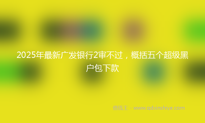 2025年最新广发银行2审不过，概括五个超级黑户包下款