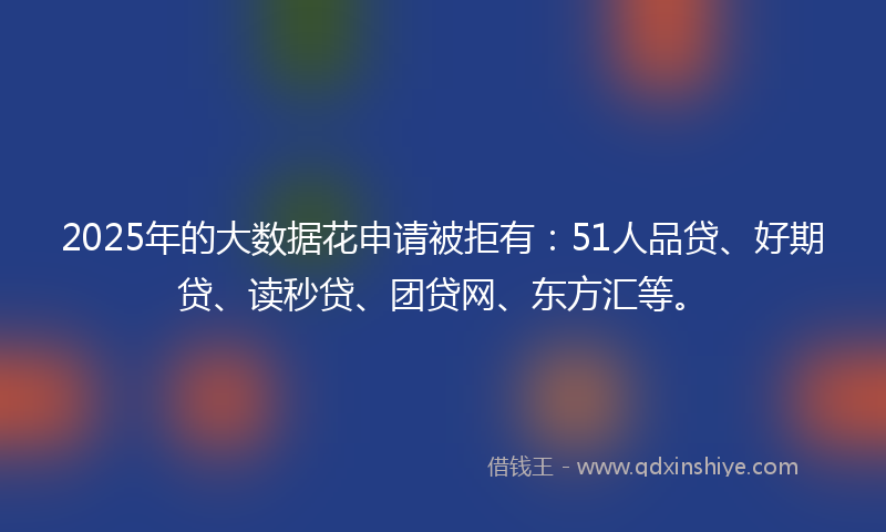 2025年的大数据花申请被拒有：51人品贷、好期贷、读秒贷、团贷网、东方汇等。