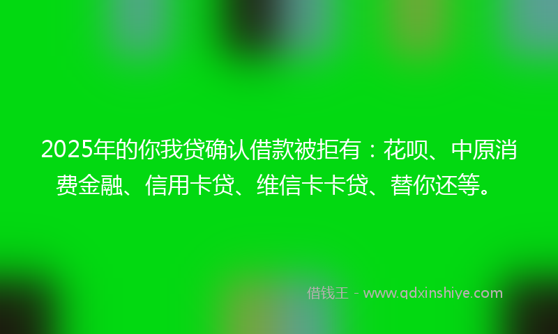 2025年的你我贷确认借款被拒有：花呗、中原消费金融、信用卡贷、维信卡卡贷、替你还等。