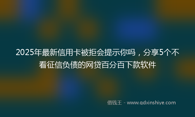 2025年最新信用卡被拒会提示你吗，分享5个不看征信负债的网贷百分百下款软件