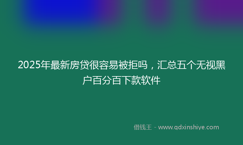 2025年最新房贷很容易被拒吗，汇总五个无视黑户百分百下款软件