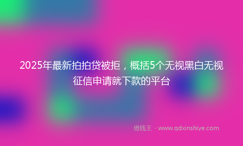 2025年最新拍拍贷被拒，概括5个无视黑白无视征信申请就下款的平台